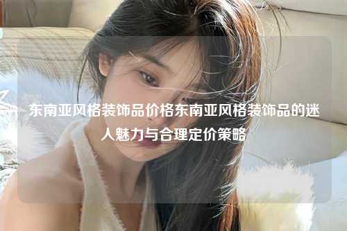 东南亚风格装饰品价格东南亚风格装饰品的迷人魅力与合理定价策略